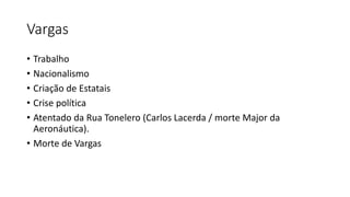 Vargas
• Trabalho
• Nacionalismo
• Criação de Estatais
• Crise política
• Atentado da Rua Tonelero (Carlos Lacerda / morte Major da
Aeronáutica).
• Morte de Vargas
 