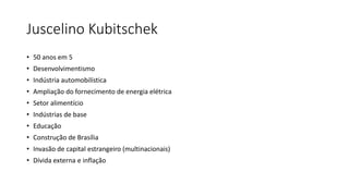 Juscelino Kubitschek
• 50 anos em 5
• Desenvolvimentismo
• Indústria automobilística
• Ampliação do fornecimento de energia elétrica
• Setor alimentício
• Indústrias de base
• Educação
• Construção de Brasília
• Invasão de capital estrangeiro (multinacionais)
• Dívida externa e inflação
 