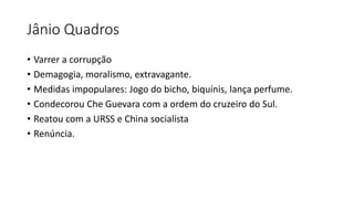 Jânio Quadros
• Varrer a corrupção
• Demagogia, moralismo, extravagante.
• Medidas impopulares: Jogo do bicho, biquínis, lança perfume.
• Condecorou Che Guevara com a ordem do cruzeiro do Sul.
• Reatou com a URSS e China socialista
• Renúncia.
 