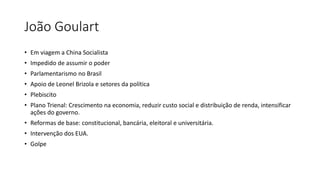 João Goulart
• Em viagem a China Socialista
• Impedido de assumir o poder
• Parlamentarismo no Brasil
• Apoio de Leonel Brizola e setores da política
• Plebiscito
• Plano Trienal: Crescimento na economia, reduzir custo social e distribuição de renda, intensificar
ações do governo.
• Reformas de base: constitucional, bancária, eleitoral e universitária.
• Intervenção dos EUA.
• Golpe
 
