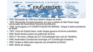 ERA VARGAS
 1930: Revolução de 1930 leva Getúlio Vargas ao poder.
 1932: Revolução Constitucionalista, em que o estado de São Paulo exige
convocação de Assembleia Nacional Constituinte.
 1934: promulgada a 3ª CONSTITUIÇÃO DO BRASIL. Vargas é eleito presidente
do Brasil.
 1937: início do Estado Novo, onde Vargas governa de forma autoritária.
 1942: Brasil declara guerra às potências do Eixo.
 1943 (1º de maio): criação da CLT (Consolidação das Leis do Trabalho).
 1946: Assembleia Constituinte promulga a 4ª Constituição brasileira.
 1950: Vargas é eleito pela segunda vez presidente do Brasil.
 1954: Morte de Vargas.
 