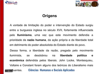 Origens
A vontade de limitação do poder e intervenção do Estado surgiu
entre a burguesia inglesa no século XVII, fortemente influenciada
pelo Iluminismo, uma vez que este movimento defendia a
prioridade da razão humana, da ação própria e da liberdade total
em detrimento do poder absolutista do Estado diante do povo.
Dessa forma, a liberdade da razão, pregada pelo movimento
iluminista, se desdobrou na liberdade política e
econômica defendida pelos liberais. John Locke, Montesquieu,
Voltaire e Constant foram alguns dos teóricos do Liberalismo mais
influentes.
 