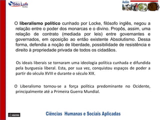 O liberalismo político cunhado por Locke, filósofo inglês, negou a
relação entre o poder dos monarcas e o divino. Propôs, assim, uma
relação de contrato (mediada por leis) entre governantes e
governados, em oposição ao então existente Absolutismo. Dessa
forma, defendia a noção de liberdade, possibilidade de resistência e
direito à propriedade privada de todos os cidadãos.
Os ideais liberais se tornaram uma ideologia política cunhada e difundida
pela burguesia liberal. Esta, por sua vez, conquistou espaços de poder a
partir do século XVIII e durante o século XIX.
O Liberalismo tornou-se a força política predominante no Ocidente,
principalmente até a Primeira Guerra Mundial.
 