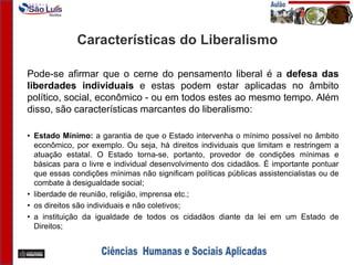 Características do Liberalismo
Pode-se afirmar que o cerne do pensamento liberal é a defesa das
liberdades individuais e estas podem estar aplicadas no âmbito
político, social, econômico - ou em todos estes ao mesmo tempo. Além
disso, são características marcantes do liberalismo:
• Estado Mínimo: a garantia de que o Estado intervenha o mínimo possível no âmbito
econômico, por exemplo. Ou seja, há direitos individuais que limitam e restringem a
atuação estatal. O Estado torna-se, portanto, provedor de condições mínimas e
básicas para o livre e individual desenvolvimento dos cidadãos. É importante pontuar
que essas condições mínimas não significam políticas públicas assistencialistas ou de
combate à desigualdade social;
• liberdade de reunião, religião, imprensa etc.;
• os direitos são individuais e não coletivos;
• a instituição da igualdade de todos os cidadãos diante da lei em um Estado de
Direitos;
 