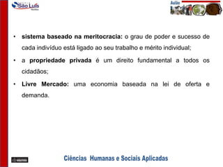 • sistema baseado na meritocracia: o grau de poder e sucesso de
cada indivíduo está ligado ao seu trabalho e mérito individual;
• a propriedade privada é um direito fundamental a todos os
cidadãos;
• Livre Mercado: uma economia baseada na lei de oferta e
demanda.
 