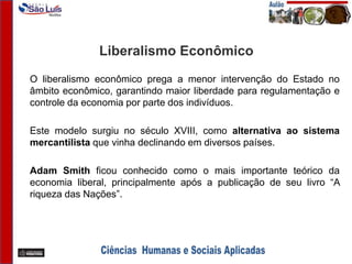 Liberalismo Econômico
O liberalismo econômico prega a menor intervenção do Estado no
âmbito econômico, garantindo maior liberdade para regulamentação e
controle da economia por parte dos indivíduos.
Este modelo surgiu no século XVIII, como alternativa ao sistema
mercantilista que vinha declinando em diversos países.
Adam Smith ficou conhecido como o mais importante teórico da
economia liberal, principalmente após a publicação de seu livro “A
riqueza das Nações”.
 
