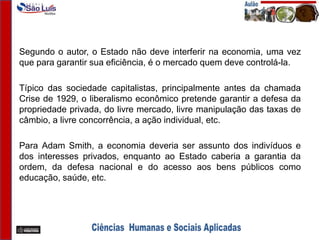 Segundo o autor, o Estado não deve interferir na economia, uma vez
que para garantir sua eficiência, é o mercado quem deve controlá-la.
Típico das sociedade capitalistas, principalmente antes da chamada
Crise de 1929, o liberalismo econômico pretende garantir a defesa da
propriedade privada, do livre mercado, livre manipulação das taxas de
câmbio, a livre concorrência, a ação individual, etc.
Para Adam Smith, a economia deveria ser assunto dos indivíduos e
dos interesses privados, enquanto ao Estado caberia a garantia da
ordem, da defesa nacional e do acesso aos bens públicos como
educação, saúde, etc.
 