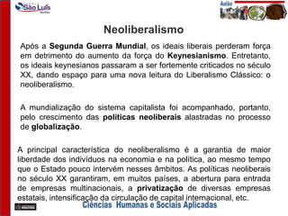 Neoliberalismo
Após a Segunda Guerra Mundial, os ideais liberais perderam força
em detrimento do aumento da força do Keynesianismo. Entretanto,
os ideais keynesianos passaram a ser fortemente criticados no século
XX, dando espaço para uma nova leitura do Liberalismo Clássico: o
neoliberalismo.
A mundialização do sistema capitalista foi acompanhado, portanto,
pelo crescimento das políticas neoliberais alastradas no processo
de globalização.
A principal característica do neoliberalismo é a garantia de maior
liberdade dos indivíduos na economia e na política, ao mesmo tempo
que o Estado pouco intervém nesses âmbitos. As políticas neoliberais
no século XX garantiram, em muitos países, a abertura para entrada
de empresas multinacionais, a privatização de diversas empresas
estatais, intensificação da circulação de capital internacional, etc.
 