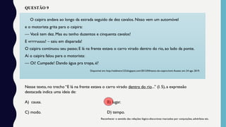 O caipira andava ao longo da estrada seguido de dez cavalos. Nisso vem um automóvel
e o motorista grita para o caipira:
— Você tem dez. Mas eu tenho duzentos e cinquenta cavalos!
E vrrrruuuu! – saiu em disparada!
O caipira continuou seu passo; E lá na frente estava o carro virado dentro do rio, ao lado da ponte.
Aí o caipira falou para o motorista:
— Oi! Cumpade! Dando água pra tropa, é?
Disponível em: http://valdinere123.blogspot.com/2012/04/texto-do-caipira.html.Acesso em: 24 ago. 2019.
Nesse texto, no trecho “E lá na frente estava o carro virado dentro do rio...” (l. 5), a expressão
destacada indica uma ideia de:
A) causa. B) lugar.
C) modo. D) tempo.
Reconhecer o sentido das relações lógico-discursivas marcados por conjunções, advérbios etc.
QUESTÃO 9
 