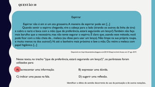 QUESTÃO 10
Espirrar
Espirrar não é em si um ato grosseiro.A maneira de espirrar pode ser. [...]
Quando sentir o espirro chegando, vire a cabeça para o lado (tirando os outros da linha de tiro)
e cubra o nariz e boca com a mão (que de preferência, estará segurando um lenço!).Também não faça
mais barulho que o necessário, mas não tente segurar o espirro. É claro que, usando este método, você
pode ficar com a mão cheia de... meleca (eu disse para usar um lenço). Não limpe na sua própria roupa,
e muito menos na dos outros!).Vá até o banheiro mais próximo e lave a mão. Ou retire a meleca com
papel higiênico. [...]
Disponível em: http://dicasmahsilva.blogspot.com/2014/10/espirrar.html.Acesso em: 27 ago. 2019.
Nesse texto, no trecho “(que de preferência, estará segurando um lenço!)”, os parênteses foram
utilizados para:
A) acrescentar uma informação. B) expressar uma dúvida.
C) indicar uma pausa na fala. D) sugerir uma reflexão.
Identificar o efeito de sentido decorrente do uso da pontuação e de outras notações.
 