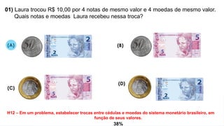 01) Laura trocou R$ 10,00 por 4 notas de mesmo valor e 4 moedas de mesmo valor.
Quais notas e moedas Laura recebeu nessa troca?
H12 – Em um problema, estabelecer trocas entre cédulas e moedas do sistema monetário brasileiro, em
função de seus valores.
(A)
(D)
(C)
(B)
38%
 