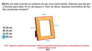 A) 10 cm
B) 15 cm
C) 25 cm
D) 50 cm
02) Bia vai colar uma fita no contorno de seu novo porta retrato. Sabendo que ele tem
o formato para fotos 10 cm de largura e 15cm de altura. Quantos centímetros de fita,
Bia vai precisar comprar?
H13 – Resolver problema envolvendo o cálculo do perímetro de figuras planas, desenhadas em malhas
quadriculadas ou não
34%
10 cm
15 cm
15 cm
10 cm
 