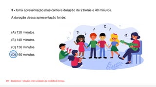 3 - Uma apresentação musical teve duração de 2 horas e 40 minutos.
A duração dessa apresentação foi de:
(A) 130 minutos.
(B) 140 minutos.
(C) 150 minutos
(D) 160 minutos.
D8 – Estabelecer relações entre unidades de medida de tempo.
 