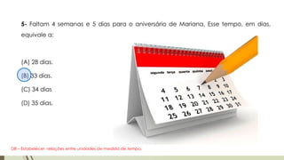 5- Faltam 4 semanas e 5 dias para o aniversário de Mariana. Esse tempo, em dias,
equivale a:
(A) 28 dias.
(B) 33 dias.
(C) 34 dias
(D) 35 dias.
D8 – Estabelecer relações entre unidades de medida de tempo.
 