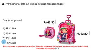06) Vera comprou para sua filha os materiais escolares abaixo:
Quanto ela gastou?
A) R$ 122,80
B) R$ 231,80
C) R$ 132,80
D) R$ 135,80
R$ 42,30
R$ 93,50
D24 – Resolver problema com números racionais expressos na forma de fração ou decimal, envolvendo
diferentes significados. 39%
 