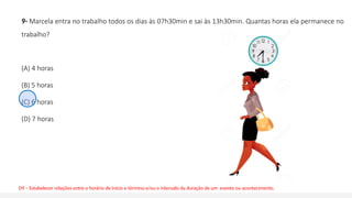 9- Marcela entra no trabalho todos os dias às 07h30min e sai às 13h30min. Quantas horas ela permanece no
trabalho?
(A) 4 horas
(B) 5 horas
(C) 6 horas
(D) 7 horas
D9 – Estabelecer relações entre o horário de início e término e/ou o intervalo da duração de um evento ou acontecimento.
 