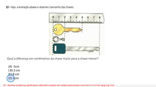 10 - Veja ailustraçãoabaixoeobserveotamanhodaschaves:
Qual a diferença em centímetros da chave maior para a chave menor?
D7 - Resolver problemas significativos utilizando unidades de medida padronizadas como km/m/ cm/mm, kg/g/mg, l/ml.
(A) 5cm
( B) 2 cm
(C) 8 cm
(D) 6cm
 