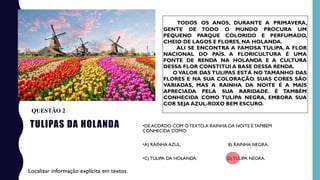 TULIPAS DA HOLANDA
TODOS OS ANOS, DURANTE A PRIMAVERA,
GENTE DE TODO O MUNDO PROCURA UM
PEQUENO PARQUE COLORIDO E PERFUMADO,
CHEIO DE LAGOS E FLORES, NA HOLANDA.
ALI SE ENCONTRA A FAMOSA TULIPA, A FLOR
NACIONAL DO PAÍS. A FLORICULTURA É UMA
FONTE DE RENDA NA HOLANDA E A CULTURA
DESSA FLOR CONSTITUI A BASE DESSA RENDA.
O VALOR DAS TULIPAS ESTÁ NO TAMANHO DAS
FLORES E NA SUA COLORAÇÃO. SUAS CORES SÃO
VARIADAS, MAS A RAINHA DA NOITE É A MAIS
APRECIADA PELA SUA RARIDADE. É TAMBÉM
CONHECIDA COMO TULIPA NEGRA, EMBORA SUA
COR SEJA AZUL-ROXO BEM ESCURO.
•DE ACORDO COM OTEXTO,A RAINHA DA NOITE É TAMBÉM
CONHECIDA COMO:
•A) RAINHA AZUL. B) RAINHA NEGRA.
•C) TULIPA DA HOLANDA. D)TULIPA NEGRA.
Localizar informação explícita em textos.
QUESTÃO 2
 