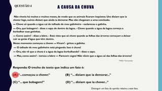 A CAUSA DA CHUVA
Não chovia há muitos e muitos meses, de modo que os animais ficaram inquietos. Uns diziam que ia
chover logo, outros diziam que ainda ia demorar. Mas não chegavam a uma conclusão.
— Chove só quando a água cai do telhado de meu galinheiro - esclareceu a galinha.
— Ora, que bobagem! - disse o sapo de dentro da lagoa. - Chove quando a água da lagoa começa a
borbulhar suas gotinhas.
— Como assim? - disse a lebre. - Está visto que só chove quando as folhas das árvores começam a deixar
cair as gotas d'água que têm dentro.
Nesse momento começou a chover. —Viram? - gritou a galinha.
— O telhado de meu galinheiro está pingando. Isso é chuva!
— Ora, não vê que a chuva é a água da lagoa borbulhando? - disse o sapo.
— Mas, como assim? - tornou a lebre — Parecem cegos! Não vêem que a água cai das folhas das árvores?
Millôr Fernandes
Responda: O trecho do texto que indica um fato é:
(A) “...começou a chover.” (B) “... diziam que ia demorar...”
(C) “... que bobagem!” (D) “... diziam que ia chover...” ​
Distinguir um fato da opinião relativa a esse fato.
QUESTÃO 4
 