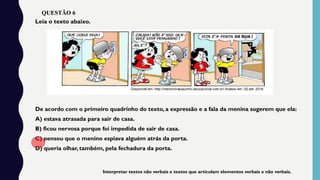 De acordo com o primeiro quadrinho do texto, a expressão e a fala da menina sugerem que ela:
A) estava atrasada para sair de casa.
B) ficou nervosa porque foi impedida de sair de casa.
C) pensou que o menino espiava alguém atrás da porta.
D) queria olhar, também, pela fechadura da porta.
Leia o texto abaixo.
Interpretar textos não verbais e textos que articulam elementos verbais e não verbais.
QUESTÃO 6
 