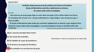 Incêndio atinge barraca de praia na Barra do Ceará em Fortaleza
Corpo de Bombeiros controlou rapidamente as chamas.
As causas estão sendo investigadas.
Do G1 CE
Uma barraca de praia pegou fogo na noite deste domingo (19), no Bairro Barra do Ceará,
em Fortaleza. De acordo com o Corpo de Bombeiros o fogo atingiu o teto da barraca, que é
feito de palha.
O Corpo de Bombeiros disse ainda que controlou rapidamente as chamas e que ninguém ficou
ferido.As causas estão sendo investigadas e uma das suspeitas é de que o incêndio tenha sido
criminoso.
Qual o assunto principal desse texto?
A) As causas dos incêndios.
B) O trabalho do corpo de bombeiros.
C) O turismo nas praias de Fortaleza.
D) Um incêndio em uma barraca de praia.
Reconhecer o tema ou assunto de um texto lido.
Disponível em: http://g1.globo.com/ceara/noticia/.Acesso em: 25 ago. 2019.
QUESTÃO 7
 