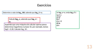 Exercícios
13
Determine o valor de log50 100, sabendo que log10 5 = a. Se log3 a = x, então log9 a² é
igual a:
a) 2x²
b) x²
c) x + 2
d) 2x
e) x
Calcule log27 z, sabendo que log3 z =
w.
Supondo que uma máquina de calcular apenas possa
determinar logaritmos na base 10, por exemplo, temos
log2 = 0,30. Calcular log2 10 .
 