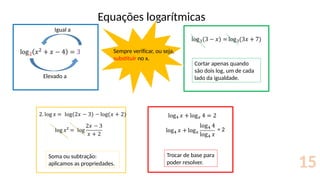 Equações logarítmicas
15
Elevado a
Igual a
Cortar apenas quando
são dois log, um de cada
lado da igualdade.
Soma ou subtração:
aplicamos as propriedades.
= 2
Trocar de base para
poder resolver.
Sempre verificar, ou seja,
substituir no x.
 