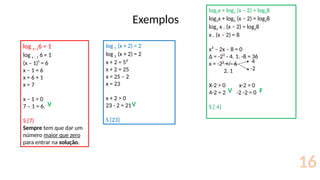 Exemplos
16
log x–16 = 1
log x – 1 6 = 1
(x – 1)¹ = 6
x – 1 = 6
x = 6 + 1
x = 7
x – 1 > 0
7 – 1 = 6.
S {7}
Sempre tem que dar um
número maior que zero
para entrar na solução.
log 5 (x + 2) = 2
log 5 (x + 2) = 2
x + 2 = 5²
x + 2 = 25
x = 25 – 2
x = 23
x + 2 > 0
23 - 2 = 21
S {23}
log2x + log2 (x – 2) = log28
log2x + log2 (x – 2) = log28
log2 x . (x – 2) = log28
x . (x – 2) = 8
x² – 2x – 8 = 0
∆ = -2² - 4. 1. -8 = 36
x = -2² +/- 6
2. 1
X-2 > 0 x-2 > 0
4-2 = 2 -2 -2 = 0
S { 4}
4
-2
V
V
V
F
 
