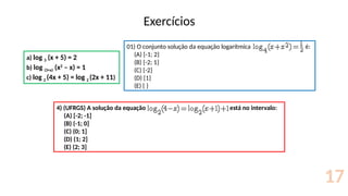 Exercícios
17
a) log 3 (x + 5) = 2
b) log (3+x) (x2
– x) = 1
c) log 2 (4x + 5) = log 2 (2x + 11)
01) O conjunto solução da equação logarítmica é:
(A) {-1; 2}
(B) {-2; 1}
(C) {-2}
(D) {1}
(E) { }
4) (UFRGS) A solução da equação está no intervalo:
(A) [-2; -1]
(B) (-1; 0]
(C) (0; 1]
(D) (1; 2]
(E) (2; 3]
 
