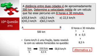 A distância entre duas cidades é de aproximadamente
500 km. Determine a velocidade média de um veículo
que faz esse percurso em 8 horas e 30 minutos.
a)55,8 km/h c)62,0 km/h e) 22,5 km/h
b)43,3 km/h d)63,3 km/h
10ª Questão
(ETE)
A B
500 km
8 horas e 30 minutos
=
=
8 e 0,5
=
8,5 h
• Como km/h é uma fração, basta resolvê-
la com os valores fornecidos na questão:
km
h
500 km
8,5 h
58,8 km/h
Alternativa a
 