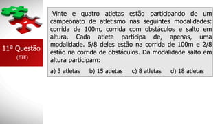 Vinte e quatro atletas estão participando de um
campeonato de atletismo nas seguintes modalidades:
corrida de 100m, corrida com obstáculos e salto em
altura. Cada atleta participa de, apenas, uma
modalidade. 5/8 deles estão na corrida de 100m e 2/8
estão na corrida de obstáculos. Da modalidade salto em
altura participam:
a) 3 atletas b) 15 atletas c) 8 atletas d) 18 atletas
11ª Questão
(ETE)
 