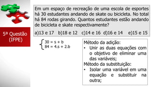 Em um espaço de recreação de uma escola de esportes
há 30 estudantes andando de skate ou bicicleta. No total
há 84 rodas girando. Quantos estudantes estão andando
de bicicleta e skate respectivamente?
5ª Questão
(IFPE)
a)13 e 17 b)18 e 12 c)14 e 16 d)16 e 14 e)15 e 15
Método da adição:
• Unir as duas equações com
o objetivo de eliminar uma
das variáveis;
Método da substituição:
• Isolar uma variável em uma
equação e substituir na
outra;
84 = 4.s + 2.b
30 = s + b
 