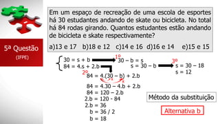 Em um espaço de recreação de uma escola de esportes
há 30 estudantes andando de skate ou bicicleta. No total
há 84 rodas girando. Quantos estudantes estão andando
de bicicleta e skate respectivamente?
5ª Questão
(IFPE)
a)13 e 17 b)18 e 12 c)14 e 16 d)16 e 14 e)15 e 15
84 = 4.s + 2.b
30 = s + b 30 – b = s
s = 30 – b
2º
84 = 4.(30 – b) + 2.b
84 = 4.30 – 4.b + 2.b
x
x
84 = 120 – 2.b
2.b = 120 - 84
2.b = 36
b = 36 / 2
b = 18
s = 30 – 18
s = 12
Alternativa b
1º
3º
Método da substituição
 