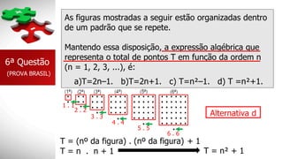As figuras mostradas a seguir estão organizadas dentro
de um padrão que se repete.
Mantendo essa disposição, a expressão algébrica que
representa o total de pontos T em função da ordem n
(n = 1, 2, 3, ...), é:
6ª Questão
(PROVA BRASIL)
a)T=2n–1. b)T=2n+1. c) T=n²–1. d) T =n²+1.
1 . 1
2 . 2
3 . 3
4 . 4
5 . 5
6 . 6
T = (nº da figura) . (nº da figura) + 1
T = n . n + 1 T = n² + 1
Alternativa d
 