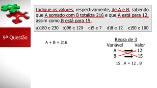 Indique os valores, respectivamente, de A e B, sabendo
que A somado com B totaliza 216 e que A está para 12,
assim como B está para 15.
a)180 e 230 b)96 e 120 c)5 e 7 d)8 e 12 e)50 e 100
9ª Questão
A + B = 216
Regra de 3
Variável Valor
A 12
B 15
15 . A = 12 . B
 