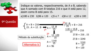 Indique os valores, respectivamente, de A e B, sabendo
que A somado com B totaliza 216 e que A está para 12,
assim como B está para 15.
a)180 e 230 b)96 e 120 c)5 e 7 d)8 e 12 e)50 e 100
Alternativa b
9ª Questão
A + B = 216
15 . A = 12 . B A =
12 .B
15
Método da substituição
(
12 .B
15
) + B = 216
12.B + 15.B
15
= 216
27.B = 216 . 15
27.B = 3240
B =
3240
27
B = 120
A =
12 .120
15
A =
1140
15
A = 96
2º
1º
3º
 