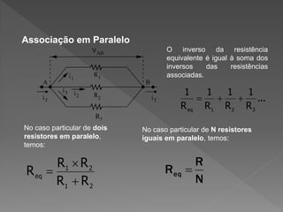 Associação em Paralelo
O inverso da resistência
equivalente é igual à soma dos
inversos
das
resistências
associadas.

1
1
1
1


 ...
R eq R1 R 2 R 3
R3
No caso particular de dois
resistores em paralelo,
temos:

R1  R 2
R eq 
R1  R 2

No caso particular de N resistores
iguais em paralelo, temos:

R eq

R

N

 