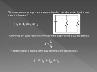 Todos os resistores suportam a mesma tensão, pois eles estão ligados aos
mesmos fios A e B.

UT = U1 =U2 =U3

A corrente em cada resistor é inversamente proporcional à sua resistência.

A corrente total é igual à soma das correntes em cada resistor.

iT = i1 + i2 + i3

 