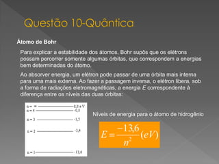 Átomo de Bohr
Para explicar a estabilidade dos átomos, Bohr supôs que os elétrons
possam percorrer somente algumas órbitas, que correspondem a energias
bem determinadas do átomo.
Ao absorver energia, um elétron pode passar de uma órbita mais interna
para uma mais externa. Ao fazer a passagem inversa, o elétron libera, sob
a forma de radiações eletromagnéticas, a energia E correspondente à
diferença entre os níveis das duas órbitas:

Níveis de energia para o átomo de hidrogênio

 