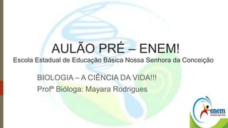 AULÃO PRÉ – ENEM! 
Escola Estadual de Educação Básica Nossa Senhora da Conceição 
BIOLOGIA – A CIÊNCIA DA VIDA!!! 
Profª Bióloga: Mayara Rodrigues 
 
