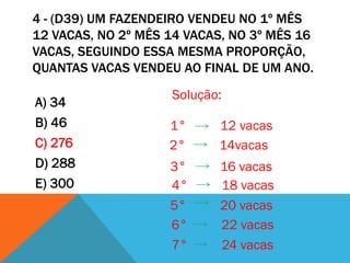 4 - (D39) UM FAZENDEIRO VENDEU NO 1º MÊS
12 VACAS, NO 2º MÊS 14 VACAS, NO 3º MÊS 16
VACAS, SEGUINDO ESSA MESMA PROPORÇÃO,
QUANTAS VACAS VENDEU AO FINAL DE UM ANO.
                    Solução:
A) 34
B) 46               1°     12 vacas
C) 276              2°     14vacas
D) 288              3°      16 vacas
E) 300              4°      18 vacas
                    5°      20 vacas
                    6°      22 vacas
                    7°      24 vacas
 