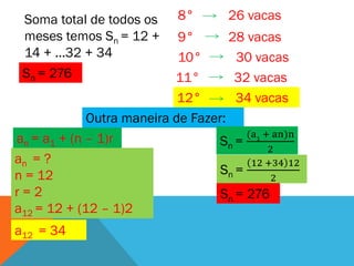 Soma total de todos os     8°       26 vacas
 meses temos Sn = 12 +      9°       28 vacas
 14 + ...32 + 34            10°       30 vacas
 Sn = 276                  11°        32 vacas
                            12°       34 vacas
             Outra maneira de Fazer:
                                        (a1 + an)n
an = a1 + (n – 1)r                Sn =
                                             2
an = ?                                   12 +34 12
n = 12                             Sn =
                                              2
r=2                                Sn = 276
a12 = 12 + (12 – 1)2
a12 = 34
 