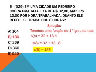 5 - (D29) EM UMA CIDADE UM PEDREIRO
COBRA UMA TAXA FIXA DE R$ 32,00, MAIS R$
13,00 POR HORA TRABALHADA. QUANTO ELE
RECEBE SE TRABALHOU 8 HORAS?
                      Solução:
A) 104     Teremos uma função do 1° grau do tipo:
B) 136     s(h) = 32 + 13 h
C) 269      s(8) = 32 + 13 . 8
D) 360       s(8) = 136
E) 520
 