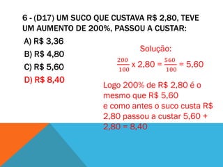 6 - (D17) UM SUCO QUE CUSTAVA R$ 2,80, TEVE
UM AUMENTO DE 200%, PASSOU A CUSTAR:
A) R$ 3,36
                               Solução:
B) R$ 4,80
                        200          560
C) R$ 5,60                  x 2,80 =     = 5,60
                        100          100
D) R$ 8,40
                    Logo 200% de R$ 2,80 é o
                    mesmo que R$ 5,60
                    e como antes o suco custa R$
                    2,80 passou a custar 5,60 +
                    2,80 = 8,40
 