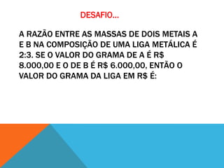 DESAFIO...

A RAZÃO ENTRE AS MASSAS DE DOIS METAIS A
E B NA COMPOSIÇÃO DE UMA LIGA METÁLICA É
2:3. SE O VALOR DO GRAMA DE A É R$
8.000,00 E O DE B É R$ 6.000,00, ENTÃO O
VALOR DO GRAMA DA LIGA EM R$ É:
 