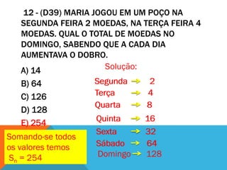 12 - (D39) MARIA JOGOU EM UM POÇO NA
   SEGUNDA FEIRA 2 MOEDAS, NA TERÇA FEIRA 4
   MOEDAS. QUAL O TOTAL DE MOEDAS NO
   DOMINGO, SABENDO QUE A CADA DIA
   AUMENTAVA O DOBRO.
   A) 14               Solução:
   B) 64           Segunda     2
   C) 126          Terça      4
                   Quarta     8
   D) 128
   E) 254          Quinta     16
                   Sexta      32
Somando-se todos
os valores temos   Sábado     64
Sn = 254           Domingo    128
 