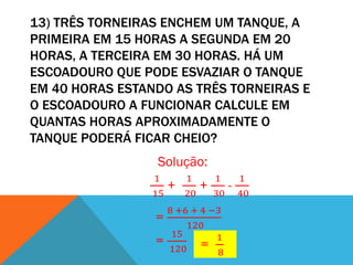 13) TRÊS TORNEIRAS ENCHEM UM TANQUE, A
PRIMEIRA EM 15 H0RAS A SEGUNDA EM 20
HORAS, A TERCEIRA EM 30 HORAS. HÁ UM
ESCOADOURO QUE PODE ESVAZIAR O TANQUE
EM 40 HORAS ESTANDO AS TRÊS TORNEIRAS E
O ESCOADOURO A FUNCIONAR CALCULE EM
QUANTAS HORAS APROXIMADAMENTE O
TANQUE PODERÁ FICAR CHEIO?
                 Solução:
                 1        1        1        1
                      +        +        -
                 15       20       30       40
                      8 +6 + 4 −3
                 =
                          120
                       15       1
                 =
                      120 = 8
 