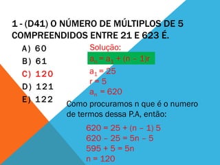 1 - (D41) O NÚMERO DE MÚLTIPLOS DE 5
COMPREENDIDOS ENTRE 21 E 623 É.
  A)   60           Solução:
  B)   61           an = a1 + (n – 1)r
  C)   120          a1 = 25
                    r=5
  D)   1 21
                    an = 620
  E)   122
              Como procuramos n que é o numero
              de termos dessa P.A, então:
                  620 = 25 + (n – 1) 5
                  620 – 25 = 5n – 5
                  595 + 5 = 5n
                  n = 120
 