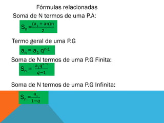 Fórmulas relacionadas
Soma de N termos de uma P.A:
        (a1 + an)n
   Sn =
             2

Termo geral de uma P.G
   an = a1 qn-1
Soma de N termos de uma P.G Finita:
              _
             n 1
         a1q
   Sn =
          𝑞−1

Soma de N termos de uma P.G Infinita:
         a1
   Sn =
        1−𝑞
 