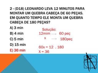 2 - (D18) LEONARDO LEVA 12 MINUTOS PARA
MONTAR UM QUEBRA CABEÇA DE 60 PEÇAS.
EM QUANTO TEMPO ELE MONTA UM QUEBRA
CABEÇA DE 180 PEÇAS?
A) 3 min          Solução:
B) 4 min        12mim       60 peç
C) 5 min           x        180peç
D) 15 min
                60x = 12 . 180
E) 36 min       X = 36
 